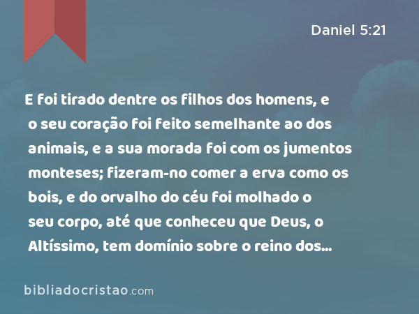 E foi tirado dentre os filhos dos homens, e o seu coração foi feito semelhante ao dos animais, e a sua morada foi com os jumentos monteses; fizeram-no comer a erva como os bois, e do orvalho do céu foi molhado o seu corpo, até que conheceu que Deus, o Altíssimo, tem domínio sobre o reino dos homens, e a quem quer constitui sobre ele. - Daniel 5:21