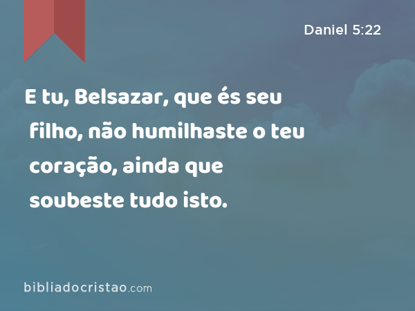 E tu, Belsazar, que és seu filho, não humilhaste o teu coração, ainda que soubeste tudo isto. - Daniel 5:22