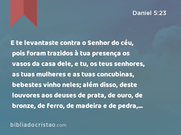 E te levantaste contra o Senhor do céu, pois foram trazidos à tua presença os vasos da casa dele, e tu, os teus senhores, as tuas mulheres e as tuas concubinas, bebestes vinho neles; além disso, deste louvores aos deuses de prata, de ouro, de bronze, de ferro, de madeira e de pedra, que não vêem, não ouvem, nem sabem; mas a Deus, em cuja mão está a tua vida, e de quem são todos os teus caminhos, a ele não glorificaste. - Daniel 5:23