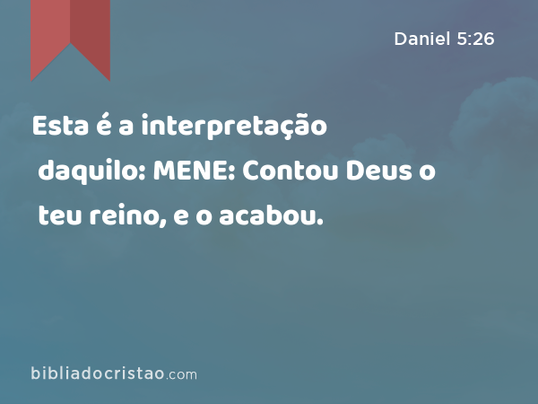 Esta é a interpretação daquilo: MENE: Contou Deus o teu reino, e o acabou. - Daniel 5:26