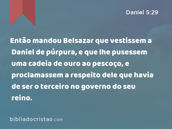 Então mandou Belsazar que vestissem a Daniel de púrpura, e que lhe pusessem uma cadeia de ouro ao pescoço, e proclamassem a respeito dele que havia de ser o terceiro no governo do seu reino. - Daniel 5:29