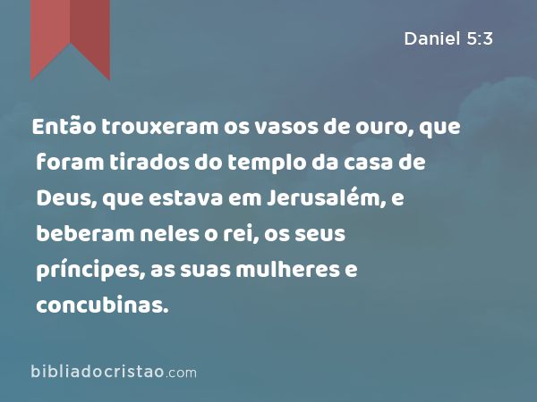 Então trouxeram os vasos de ouro, que foram tirados do templo da casa de Deus, que estava em Jerusalém, e beberam neles o rei, os seus príncipes, as suas mulheres e concubinas. - Daniel 5:3