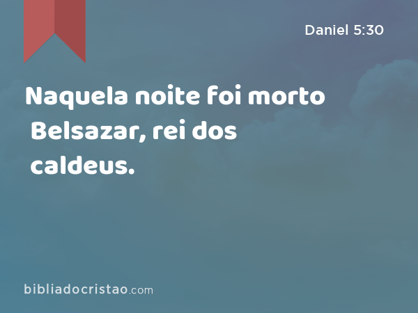 Naquela noite foi morto Belsazar, rei dos caldeus. - Daniel 5:30