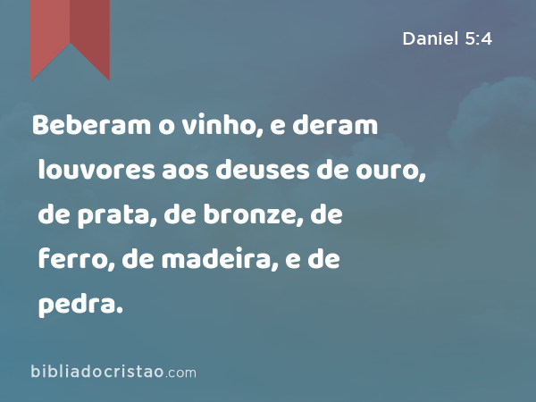 Beberam o vinho, e deram louvores aos deuses de ouro, de prata, de bronze, de ferro, de madeira, e de pedra. - Daniel 5:4