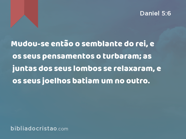 Mudou-se então o semblante do rei, e os seus pensamentos o turbaram; as juntas dos seus lombos se relaxaram, e os seus joelhos batiam um no outro. - Daniel 5:6