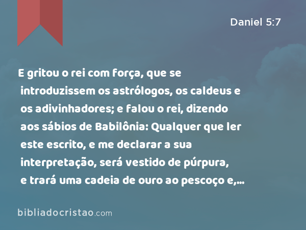 E gritou o rei com força, que se introduzissem os astrólogos, os caldeus e os adivinhadores; e falou o rei, dizendo aos sábios de Babilônia: Qualquer que ler este escrito, e me declarar a sua interpretação, será vestido de púrpura, e trará uma cadeia de ouro ao pescoço e, no reino, será o terceiro governante. - Daniel 5:7