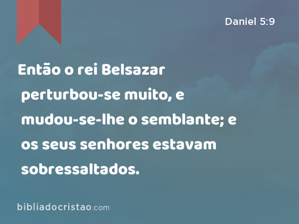 Então o rei Belsazar perturbou-se muito, e mudou-se-lhe o semblante; e os seus senhores estavam sobressaltados. - Daniel 5:9