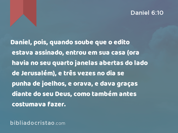 Daniel, pois, quando soube que o edito estava assinado, entrou em sua casa (ora havia no seu quarto janelas abertas do lado de Jerusalém), e três vezes no dia se punha de joelhos, e orava, e dava graças diante do seu Deus, como também antes costumava fazer. - Daniel 6:10