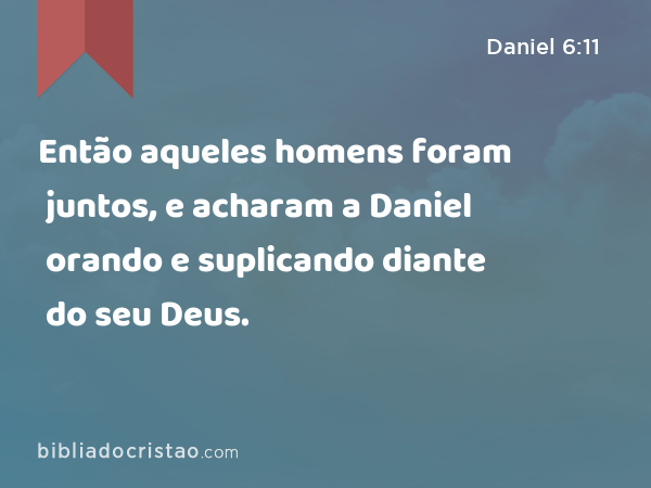 Então aqueles homens foram juntos, e acharam a Daniel orando e suplicando diante do seu Deus. - Daniel 6:11