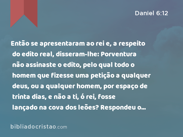 Então se apresentaram ao rei e, a respeito do edito real, disseram-lhe: Porventura não assinaste o edito, pelo qual todo o homem que fizesse uma petição a qualquer deus, ou a qualquer homem, por espaço de trinta dias, e não a ti, ó rei, fosse lançado na cova dos leões? Respondeu o rei, dizendo: Esta palavra é certa, conforme a lei dos medos e dos persas, que não se pode revogar. - Daniel 6:12