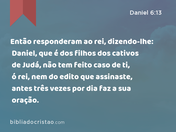 Então responderam ao rei, dizendo-lhe: Daniel, que é dos filhos dos cativos de Judá, não tem feito caso de ti, ó rei, nem do edito que assinaste, antes três vezes por dia faz a sua oração. - Daniel 6:13