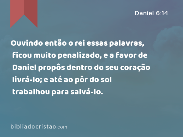 Ouvindo então o rei essas palavras, ficou muito penalizado, e a favor de Daniel propôs dentro do seu coração livrá-lo; e até ao pôr do sol trabalhou para salvá-lo. - Daniel 6:14