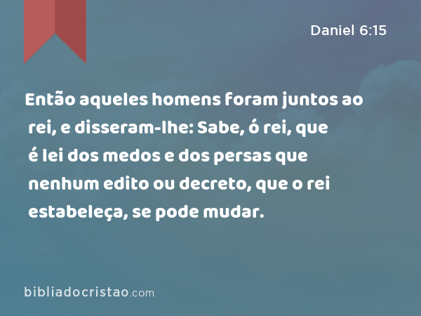 Então aqueles homens foram juntos ao rei, e disseram-lhe: Sabe, ó rei, que é lei dos medos e dos persas que nenhum edito ou decreto, que o rei estabeleça, se pode mudar. - Daniel 6:15