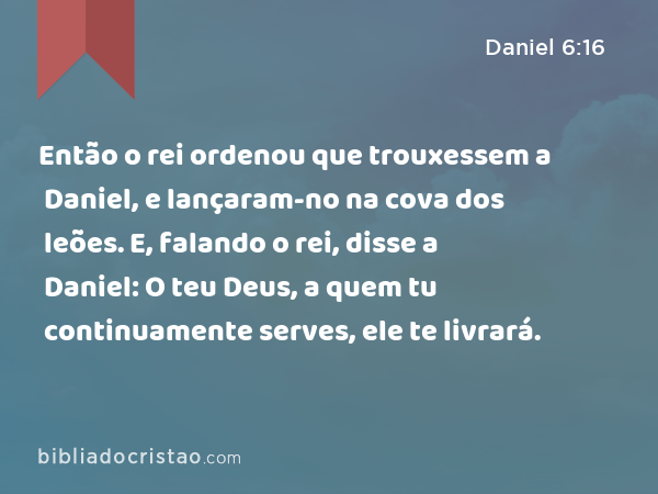 Então o rei ordenou que trouxessem a Daniel, e lançaram-no na cova dos leões. E, falando o rei, disse a Daniel: O teu Deus, a quem tu continuamente serves, ele te livrará. - Daniel 6:16