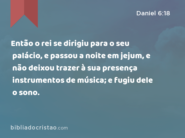 Então o rei se dirigiu para o seu palácio, e passou a noite em jejum, e não deixou trazer à sua presença instrumentos de música; e fugiu dele o sono. - Daniel 6:18