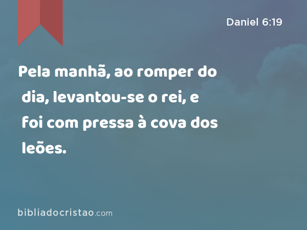 Pela manhã, ao romper do dia, levantou-se o rei, e foi com pressa à cova dos leões. - Daniel 6:19