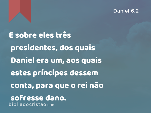 E sobre eles três presidentes, dos quais Daniel era um, aos quais estes príncipes dessem conta, para que o rei não sofresse dano. - Daniel 6:2