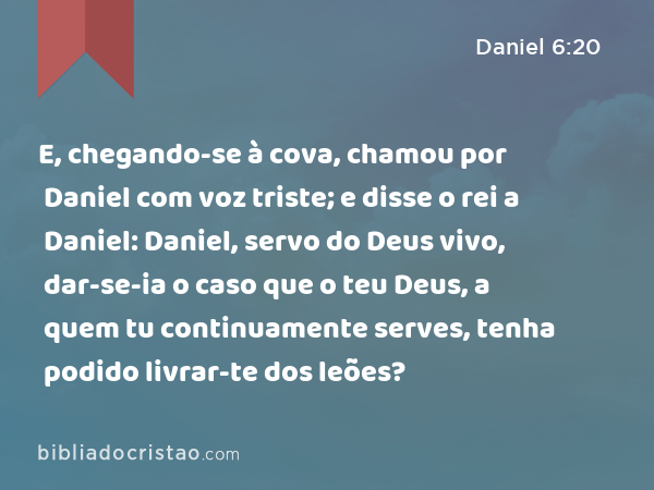 E, chegando-se à cova, chamou por Daniel com voz triste; e disse o rei a Daniel: Daniel, servo do Deus vivo, dar-se-ia o caso que o teu Deus, a quem tu continuamente serves, tenha podido livrar-te dos leões? - Daniel 6:20