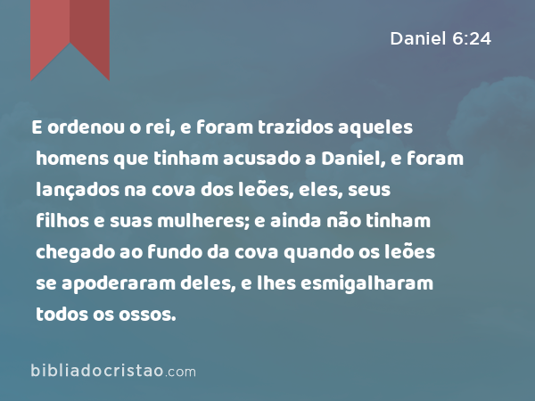 E ordenou o rei, e foram trazidos aqueles homens que tinham acusado a Daniel, e foram lançados na cova dos leões, eles, seus filhos e suas mulheres; e ainda não tinham chegado ao fundo da cova quando os leões se apoderaram deles, e lhes esmigalharam todos os ossos. - Daniel 6:24