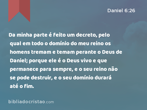 Da minha parte é feito um decreto, pelo qual em todo o domínio do meu reino os homens tremam e temam perante o Deus de Daniel; porque ele é o Deus vivo e que permanece para sempre, e o seu reino não se pode destruir, e o seu domínio durará até o fim. - Daniel 6:26