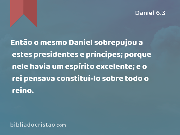 Então o mesmo Daniel sobrepujou a estes presidentes e príncipes; porque nele havia um espírito excelente; e o rei pensava constituí-lo sobre todo o reino. - Daniel 6:3