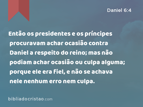 Então os presidentes e os príncipes procuravam achar ocasião contra Daniel a respeito do reino; mas não podiam achar ocasião ou culpa alguma; porque ele era fiel, e não se achava nele nenhum erro nem culpa. - Daniel 6:4