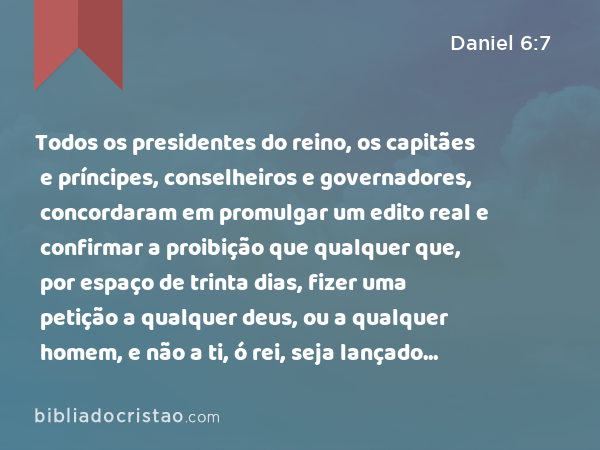 Todos os presidentes do reino, os capitães e príncipes, conselheiros e governadores, concordaram em promulgar um edito real e confirmar a proibição que qualquer que, por espaço de trinta dias, fizer uma petição a qualquer deus, ou a qualquer homem, e não a ti, ó rei, seja lançado na cova dos leões. - Daniel 6:7