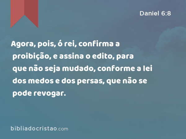 Agora, pois, ó rei, confirma a proibição, e assina o edito, para que não seja mudado, conforme a lei dos medos e dos persas, que não se pode revogar. - Daniel 6:8