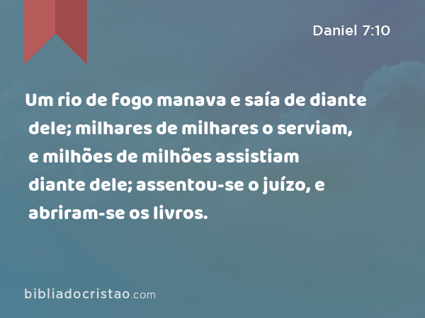 Um rio de fogo manava e saía de diante dele; milhares de milhares o serviam, e milhões de milhões assistiam diante dele; assentou-se o juízo, e abriram-se os livros. - Daniel 7:10