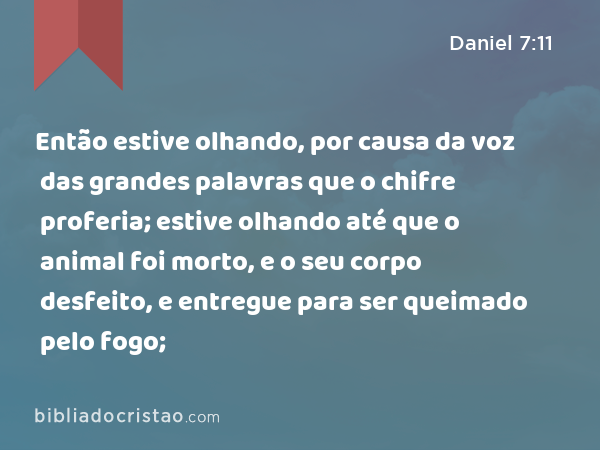 Então estive olhando, por causa da voz das grandes palavras que o chifre proferia; estive olhando até que o animal foi morto, e o seu corpo desfeito, e entregue para ser queimado pelo fogo; - Daniel 7:11