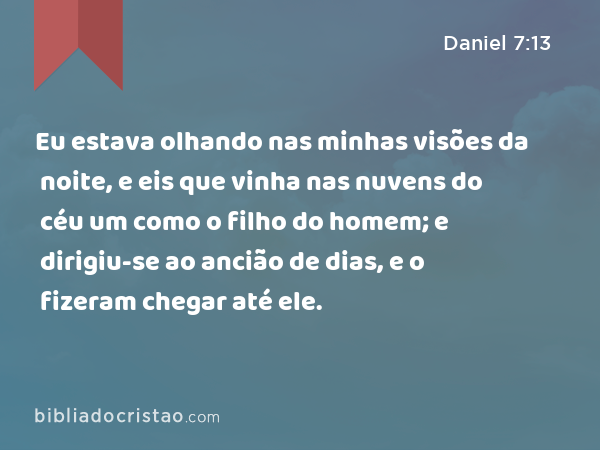 Eu estava olhando nas minhas visões da noite, e eis que vinha nas nuvens do céu um como o filho do homem; e dirigiu-se ao ancião de dias, e o fizeram chegar até ele. - Daniel 7:13