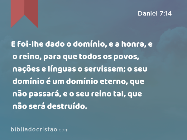 E foi-lhe dado o domínio, e a honra, e o reino, para que todos os povos, nações e línguas o servissem; o seu domínio é um domínio eterno, que não passará, e o seu reino tal, que não será destruído. - Daniel 7:14