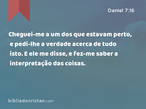 Cheguei-me a um dos que estavam perto, e pedi-lhe a verdade acerca de tudo isto. E ele me disse, e fez-me saber a interpretação das coisas. - Daniel 7:16