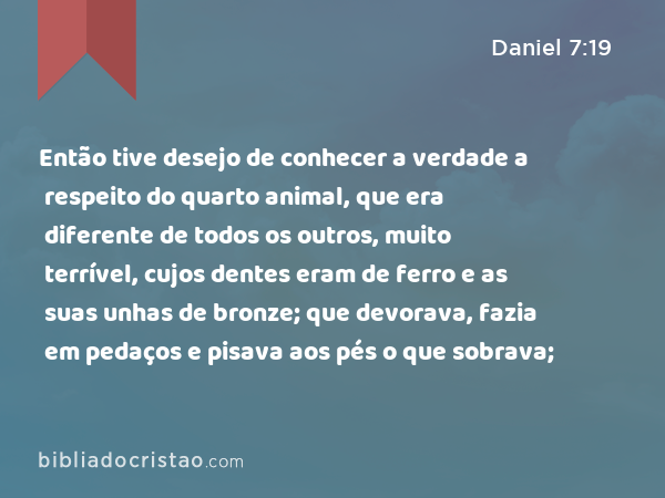 Então tive desejo de conhecer a verdade a respeito do quarto animal, que era diferente de todos os outros, muito terrível, cujos dentes eram de ferro e as suas unhas de bronze; que devorava, fazia em pedaços e pisava aos pés o que sobrava; - Daniel 7:19