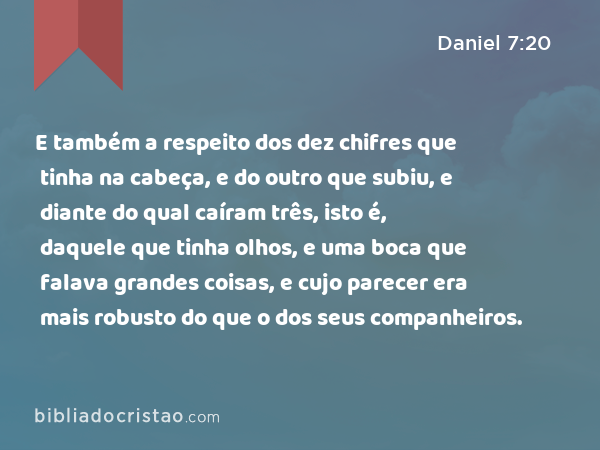 E também a respeito dos dez chifres que tinha na cabeça, e do outro que subiu, e diante do qual caíram três, isto é, daquele que tinha olhos, e uma boca que falava grandes coisas, e cujo parecer era mais robusto do que o dos seus companheiros. - Daniel 7:20