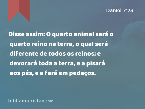 Disse assim: O quarto animal será o quarto reino na terra, o qual será diferente de todos os reinos; e devorará toda a terra, e a pisará aos pés, e a fará em pedaços. - Daniel 7:23