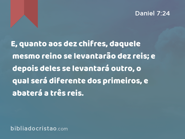 E, quanto aos dez chifres, daquele mesmo reino se levantarão dez reis; e depois deles se levantará outro, o qual será diferente dos primeiros, e abaterá a três reis. - Daniel 7:24