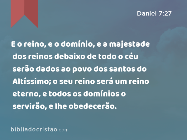 E o reino, e o domínio, e a majestade dos reinos debaixo de todo o céu serão dados ao povo dos santos do Altíssimo; o seu reino será um reino eterno, e todos os domínios o servirão, e lhe obedecerão. - Daniel 7:27