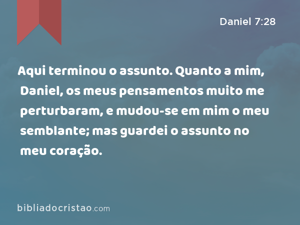 Aqui terminou o assunto. Quanto a mim, Daniel, os meus pensamentos muito me perturbaram, e mudou-se em mim o meu semblante; mas guardei o assunto no meu coração. - Daniel 7:28