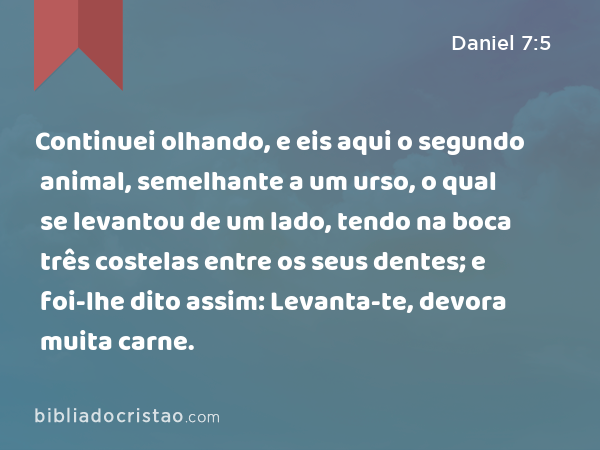 Continuei olhando, e eis aqui o segundo animal, semelhante a um urso, o qual se levantou de um lado, tendo na boca três costelas entre os seus dentes; e foi-lhe dito assim: Levanta-te, devora muita carne. - Daniel 7:5