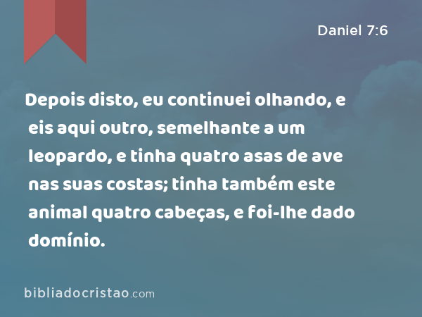 Depois disto, eu continuei olhando, e eis aqui outro, semelhante a um leopardo, e tinha quatro asas de ave nas suas costas; tinha também este animal quatro cabeças, e foi-lhe dado domínio. - Daniel 7:6