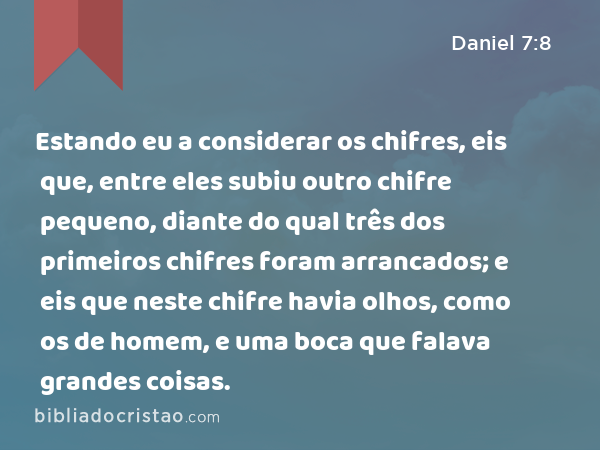 Estando eu a considerar os chifres, eis que, entre eles subiu outro chifre pequeno, diante do qual três dos primeiros chifres foram arrancados; e eis que neste chifre havia olhos, como os de homem, e uma boca que falava grandes coisas. - Daniel 7:8