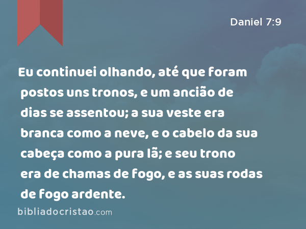 Eu continuei olhando, até que foram postos uns tronos, e um ancião de dias se assentou; a sua veste era branca como a neve, e o cabelo da sua cabeça como a pura lã; e seu trono era de chamas de fogo, e as suas rodas de fogo ardente. - Daniel 7:9