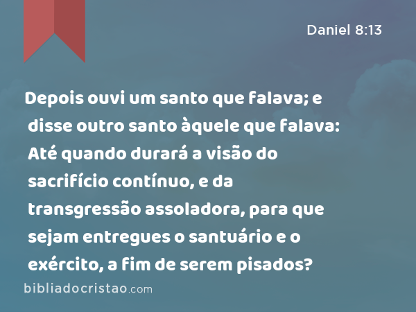 Depois ouvi um santo que falava; e disse outro santo àquele que falava: Até quando durará a visão do sacrifício contínuo, e da transgressão assoladora, para que sejam entregues o santuário e o exército, a fim de serem pisados? - Daniel 8:13