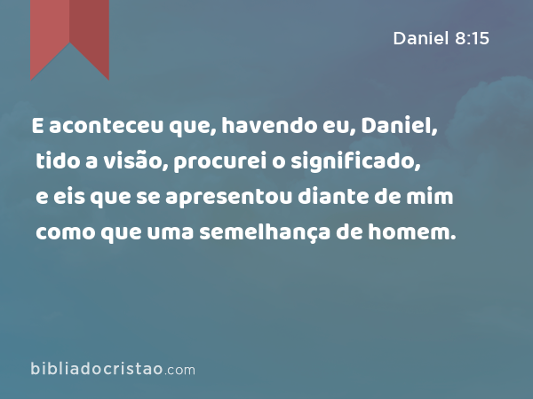 E aconteceu que, havendo eu, Daniel, tido a visão, procurei o significado, e eis que se apresentou diante de mim como que uma semelhança de homem. - Daniel 8:15