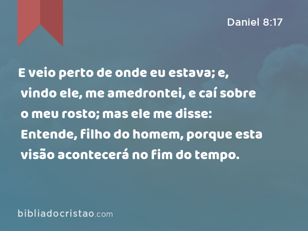 E veio perto de onde eu estava; e, vindo ele, me amedrontei, e caí sobre o meu rosto; mas ele me disse: Entende, filho do homem, porque esta visão acontecerá no fim do tempo. - Daniel 8:17