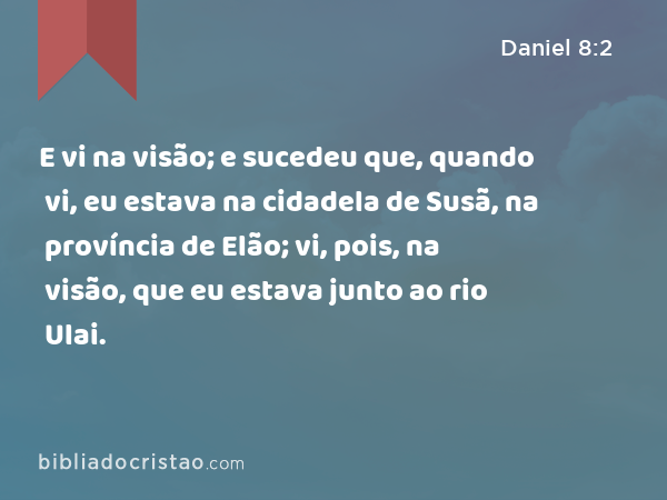 E vi na visão; e sucedeu que, quando vi, eu estava na cidadela de Susã, na província de Elão; vi, pois, na visão, que eu estava junto ao rio Ulai. - Daniel 8:2