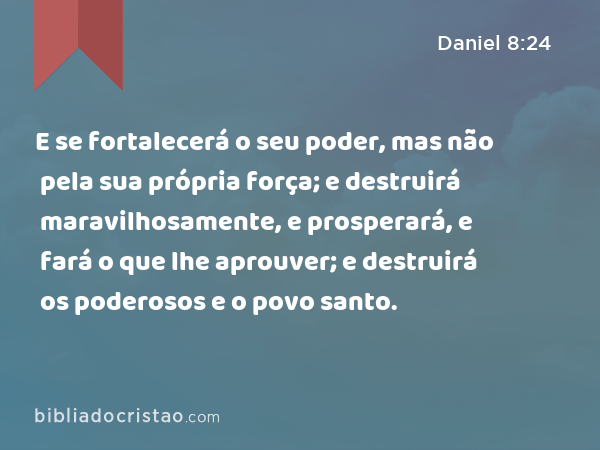 E se fortalecerá o seu poder, mas não pela sua própria força; e destruirá maravilhosamente, e prosperará, e fará o que lhe aprouver; e destruirá os poderosos e o povo santo. - Daniel 8:24