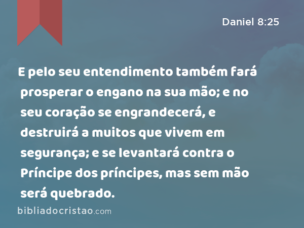 E pelo seu entendimento também fará prosperar o engano na sua mão; e no seu coração se engrandecerá, e destruirá a muitos que vivem em segurança; e se levantará contra o Príncipe dos príncipes, mas sem mão será quebrado. - Daniel 8:25