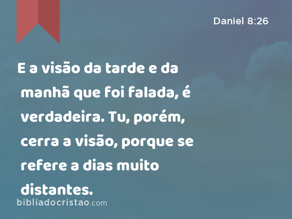 E a visão da tarde e da manhã que foi falada, é verdadeira. Tu, porém, cerra a visão, porque se refere a dias muito distantes. - Daniel 8:26